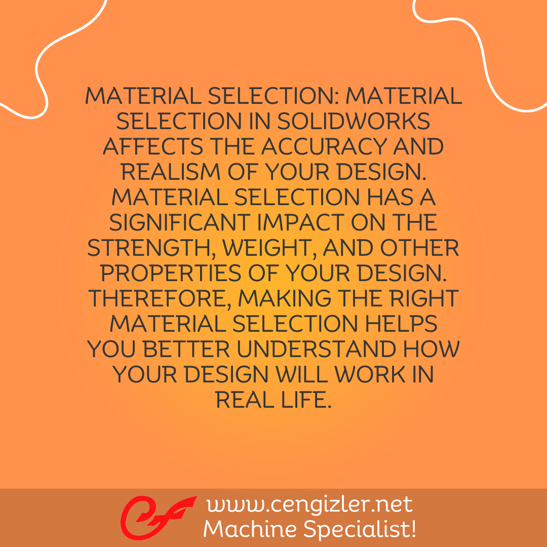 5 Material Selection. Material selection in Solidworks affects the accuracy and realism of your design. Material selection has a significant impact on the strength, weight, and other properties of your design